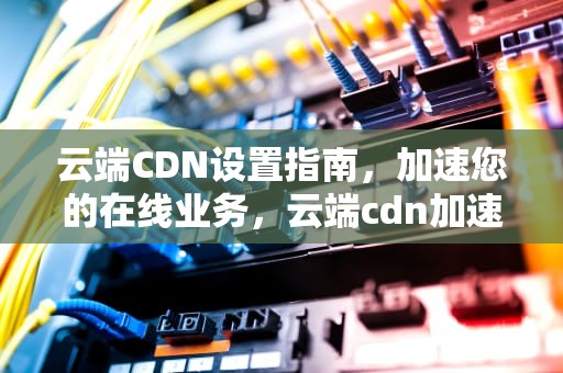 云端CDN设置指南，加速您的在线业务，云端cdn加速