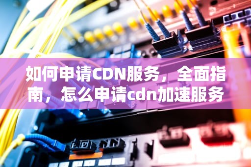 如何申请CDN服务，全面指南，怎么申请cdn加速服务