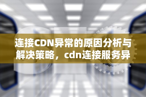 连接CDN异常的原因分析与解决策略，cdn连接服务异常