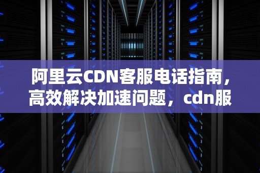 阿里云CDN客服电话指南，高效解决加速问题，cdn服务公司