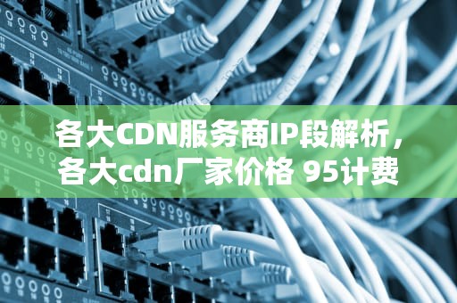 各大CDN服务商IP段解析，各大cdn厂家价格 95计费方式