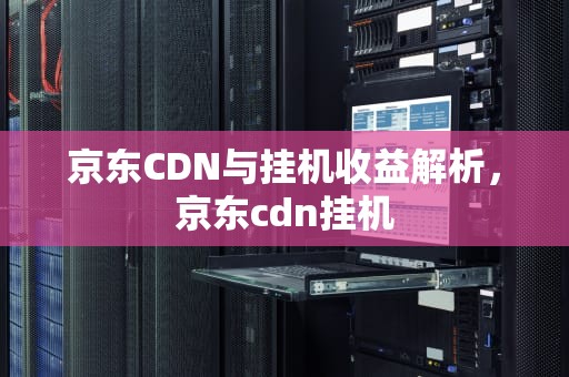 京东CDN与挂机收益解析，京东cdn挂机