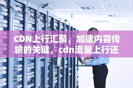 CDN上行汇聚，加速内容传输的关键，cdn流量上行还是下行