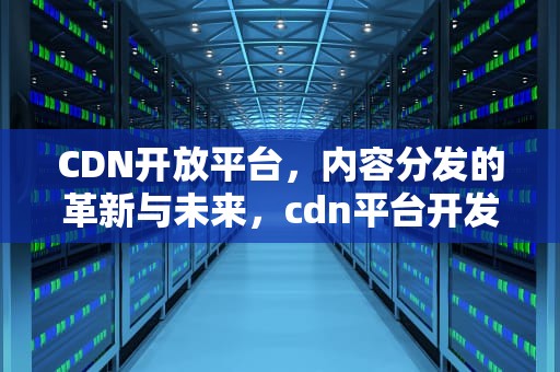 CDN开放平台，内容分发的革新与未来，cdn平台开发