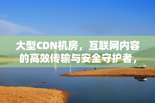 大型CDN机房，互联网内容的高效传输与安全守护者，cdn机房 成本