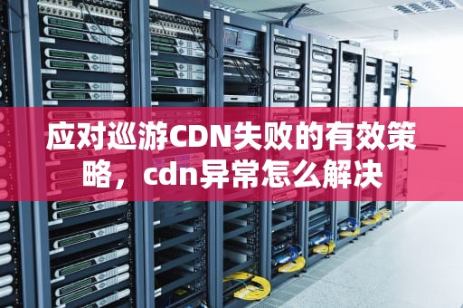 应对巡游CDN失败的有效策略，cdn异常怎么解决