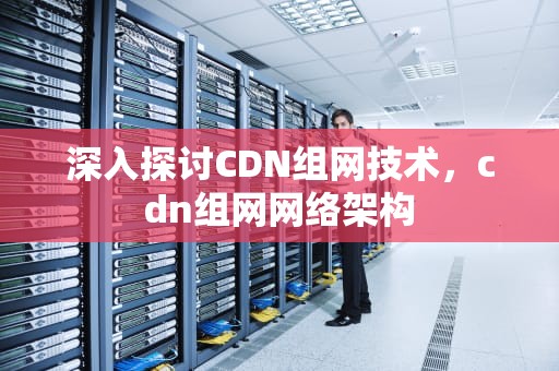 深入探讨CDN组网技术，cdn组网网络架构