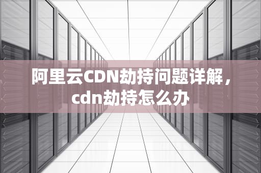 阿里云CDN劫持问题详解，cdn劫持怎么办