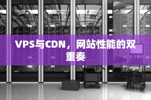 VPS与CDN，网站性能的双重奏