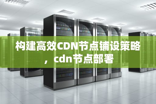 构建高效CDN节点铺设策略，cdn节点部署