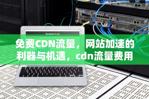 免费CDN流量，网站加速的利器与机遇，cdn流量费用