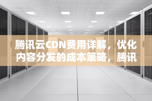 腾讯云CDN费用详解，优化内容分发的成本策略，腾讯cdn收费