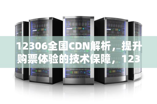 12306全国CDN解析，提升购票体验的技术保障，12306全国cdn