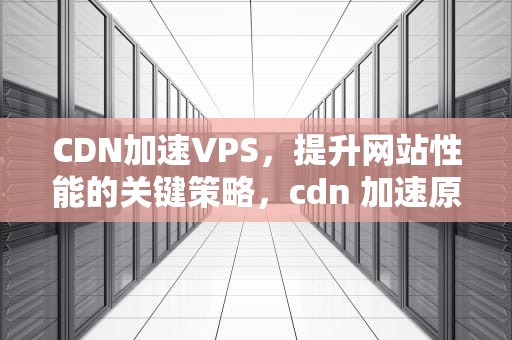 CDN加速VPS，提升网站性能的关键策略，cdn 加速原理