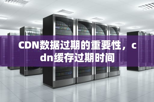 CDN数据过期的重要性，cdn缓存过期时间