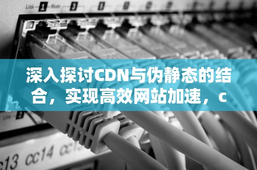 深入探讨CDN与伪静态的结合，实现高效网站加速，cdn页面静态化