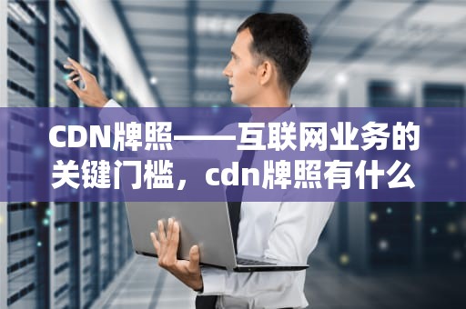 CDN牌照——互联网业务的关键门槛，cdn牌照有什么好处