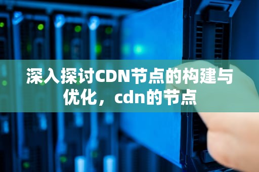 深入探讨CDN节点的构建与优化，cdn的节点