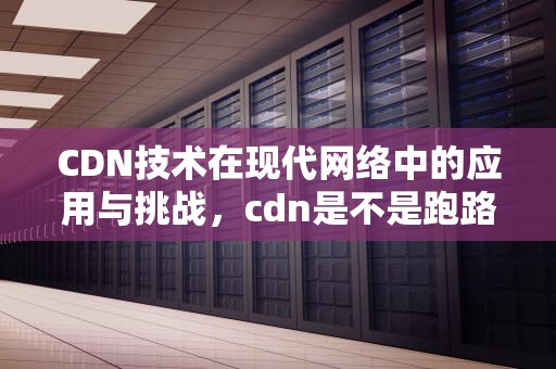 CDN技术在现代网络中的应用与挑战，cdn是不是跑路了