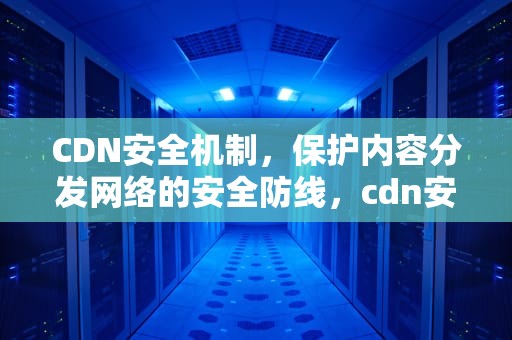 CDN安全机制，保护内容分发网络的安全防线，cdn安全性