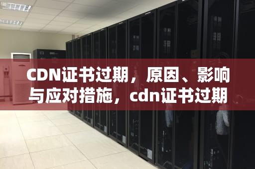 CDN证书过期，原因、影响与应对措施，cdn证书过期 续签
