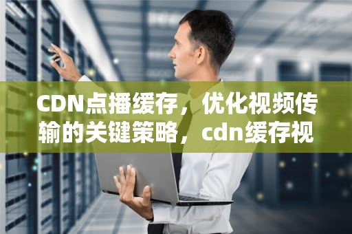 CDN点播缓存，优化视频传输的关键策略，cdn缓存视频