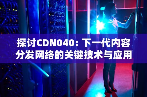 探讨CDN040: 下一代内容分发网络的关键技术与应用