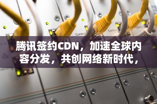 腾讯签约CDN，加速全球内容分发，共创网络新时代，腾讯签约nba15亿