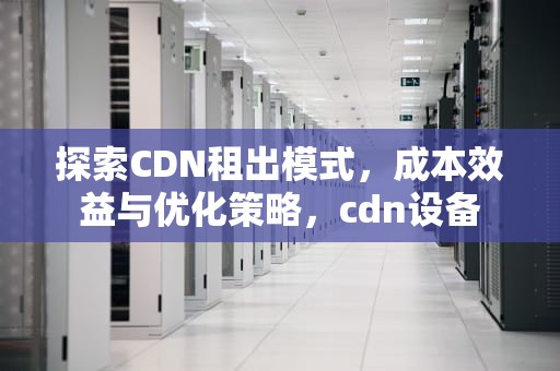 探索CDN租出模式，成本效益与优化策略，cdn设备