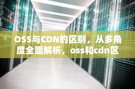 OSS与CDN的区别，从多角度全面解析，oss和cdn区别