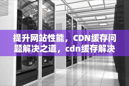 提升网站性能，CDN缓存问题解决之道，cdn缓存解决视频下载问题