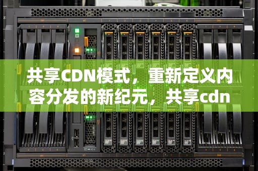 共享CDN模式，重新定义内容分发的新纪元，共享cdn的商业模式