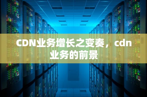 CDN业务增长之变奏，cdn业务的前景