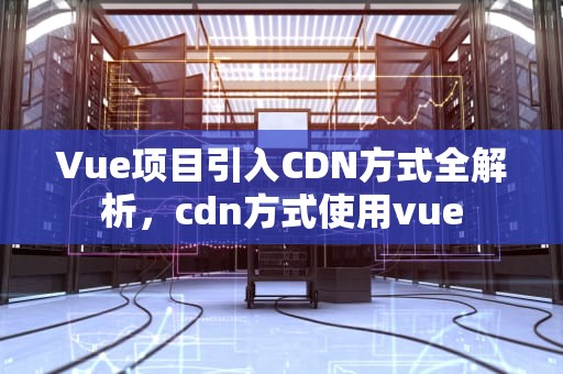 Vue项目引入CDN方式全解析，cdn方式使用vue