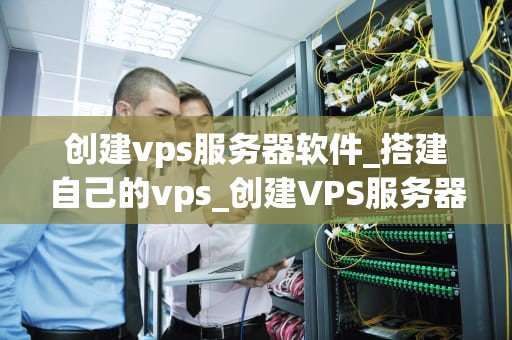 创建vps服务器软件_搭建自己的vps_创建VPS服务器软件的全面指南