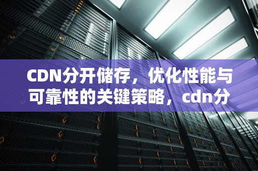 CDN分开储存，优化性能与可靠性的关键策略，cdn分布式存储