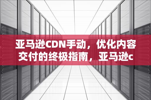 亚马逊CDN手动，优化内容交付的终极指南，亚马逊cdn怎么用
