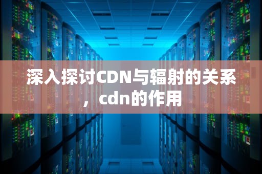 深入探讨CDN与辐射的关系，cdn的作用