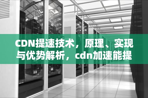 CDN提速技术，原理、实现与优势解析，cdn加速能提高多少