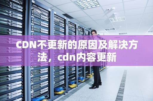 CDN不更新的原因及解决方法，cdn内容更新