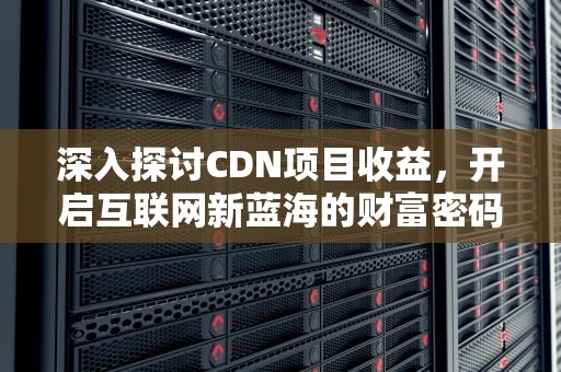 深入探讨CDN项目收益，开启互联网新蓝海的财富密码，cdn 收益