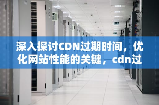 深入探讨CDN过期时间，优化网站性能的关键，cdn过期时间