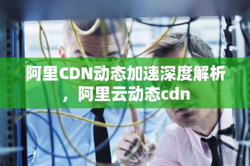 阿里CDN动态加速深度解析，阿里云动态cdn