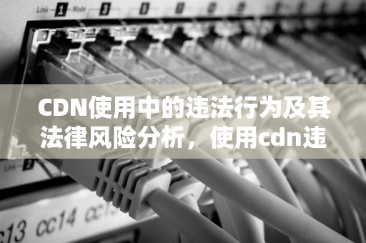 CDN使用中的违法行为及其法律风险分析，使用cdn违法吗