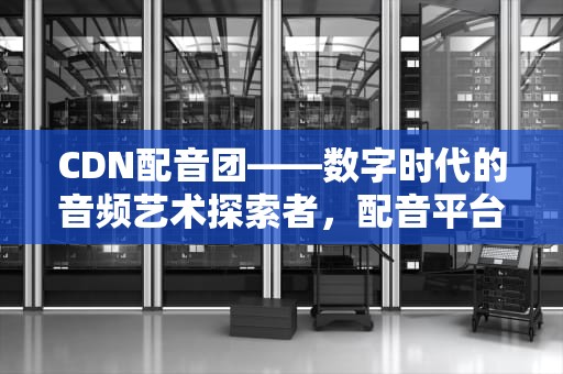 CDN配音团——数字时代的音频艺术探索者，配音平台