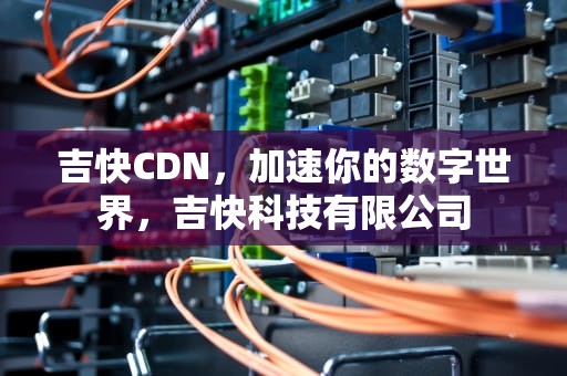 吉快CDN，加速你的数字世界，吉快科技有限公司