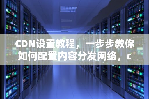 CDN设置教程，一步步教你如何配置内容分发网络，cdn 设置