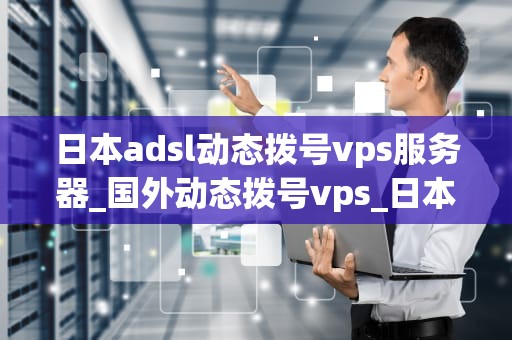 日本adsl动态拨号vps服务器_国外动态拨号vps_日本ADSl动态拨号VPS服务器的应用与优势