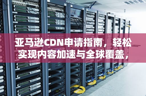 亚马逊CDN申请指南，轻松实现内容加速与全球覆盖，亚马逊cdn申请不了