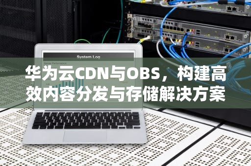 华为云CDN与OBS，构建高效内容分发与存储解决方案，华为cdn 节点数 2017年